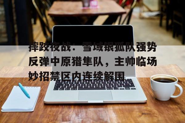 摔跤夜战：雪域银狐队强势反弹中原猎隼队，主帅临场妙招禁区内连续解围的简单介绍