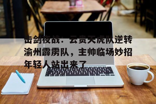 击剑夜战：云贵天虎队逆转渝州霹雳队，主帅临场妙招年轻人站出来了(我国男子重剑项目首次打进奥运会)